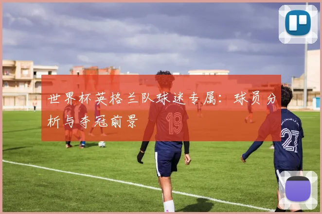 世界杯英格兰队球迷专属:球员分析与夺冠前景