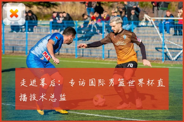走进幕后:专访国际男篮世界杯直播技术总监