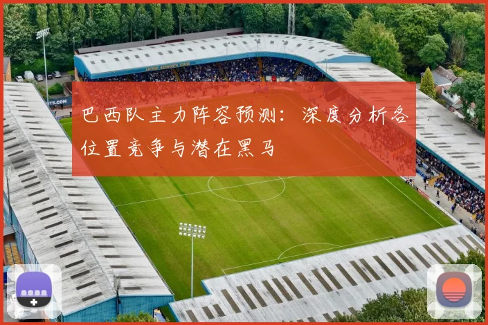 巴西队主力阵容预测:深度分析各位置竞争与潜在黑马