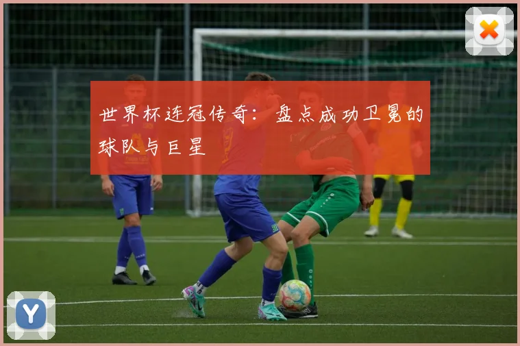 世界杯连冠传奇：盘点成功卫冕的球队与巨星
