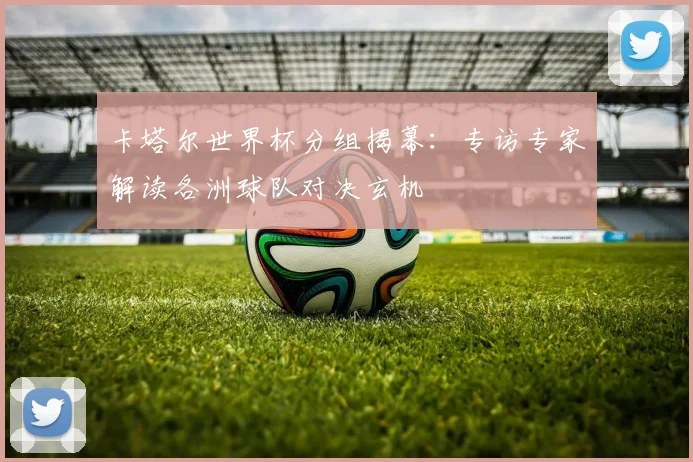 卡塔尔世界杯分组揭幕:专访专家解读各洲球队对决玄机