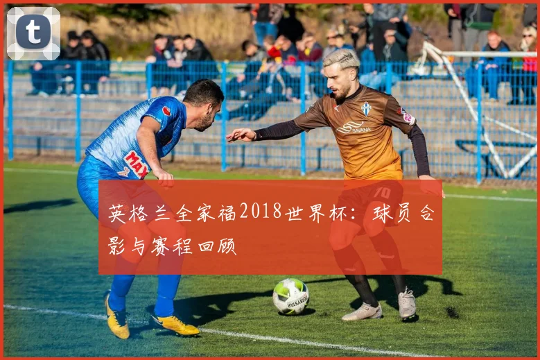 英格兰全家福2018世界杯：球员合影与赛程回顾