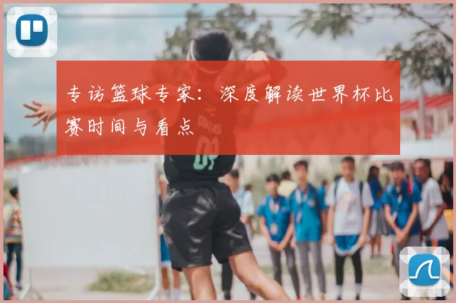 专访篮球专家:深度解读世界杯比赛时间与看点