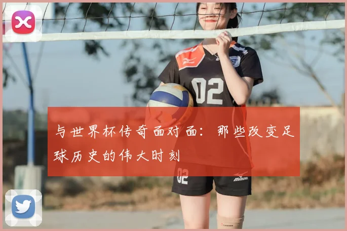 与世界杯传奇面对面:那些改变足球历史的伟大时刻