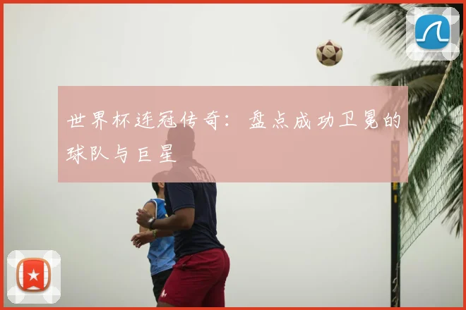 世界杯连冠传奇：盘点成功卫冕的球队与巨星