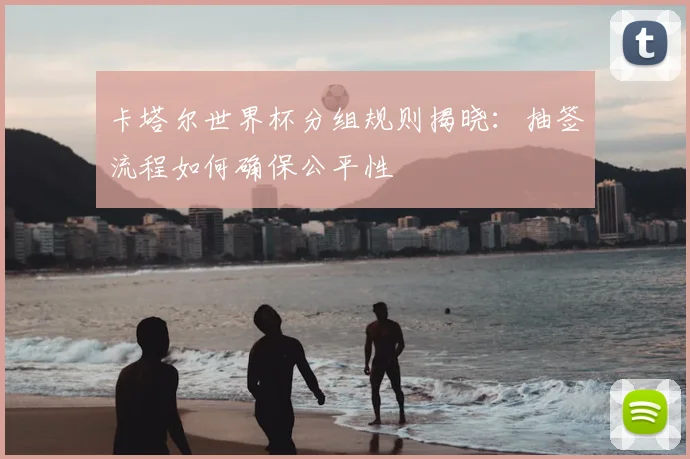 卡塔尔世界杯分组规则揭晓:抽签流程如何确保公平性
