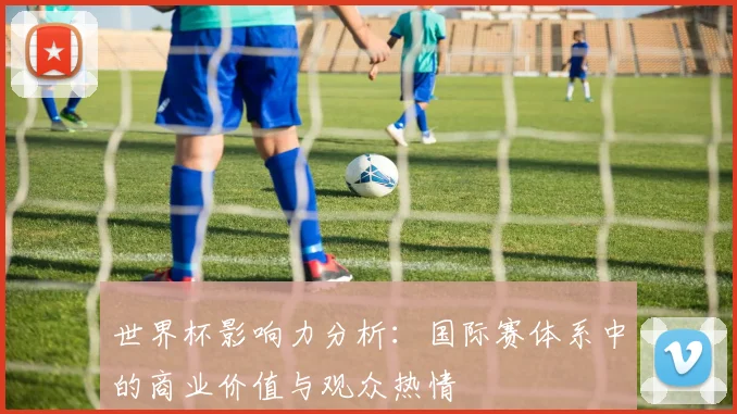 世界杯影响力分析:国际赛体系中的商业价值与观众热情