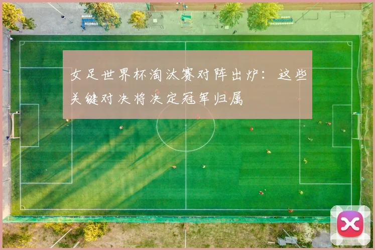 女足世界杯淘汰赛对阵出炉：这些关键对决将决定冠军归属