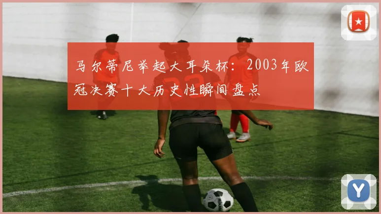 马尔蒂尼举起大耳朵杯：2003年欧冠决赛十大历史性瞬间盘点