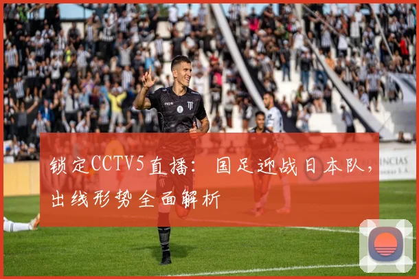 锁定CCTV5直播:国足迎战日本队,出线形势全面解析