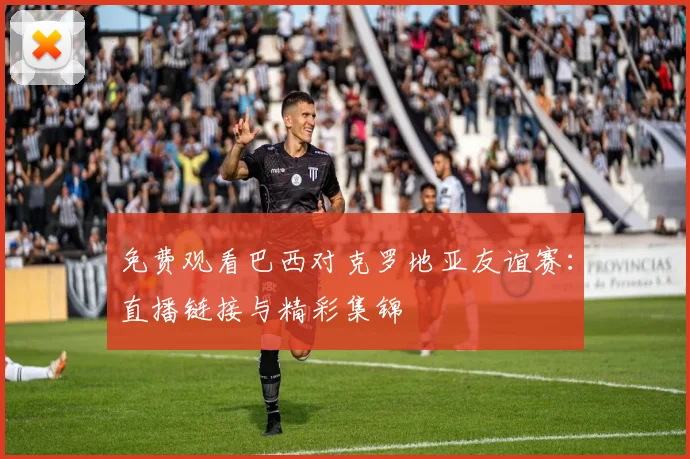 免费观看巴西对克罗地亚友谊赛：直播链接与精彩集锦