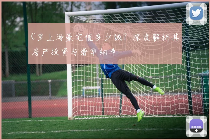 C罗上海豪宅值多少钱？深度解析其房产投资与奢华细节