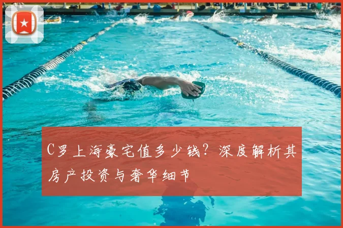 C罗上海豪宅值多少钱？深度解析其房产投资与奢华细节