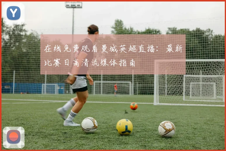 在线免费观看曼城英超直播：最新比赛日高清流媒体指南