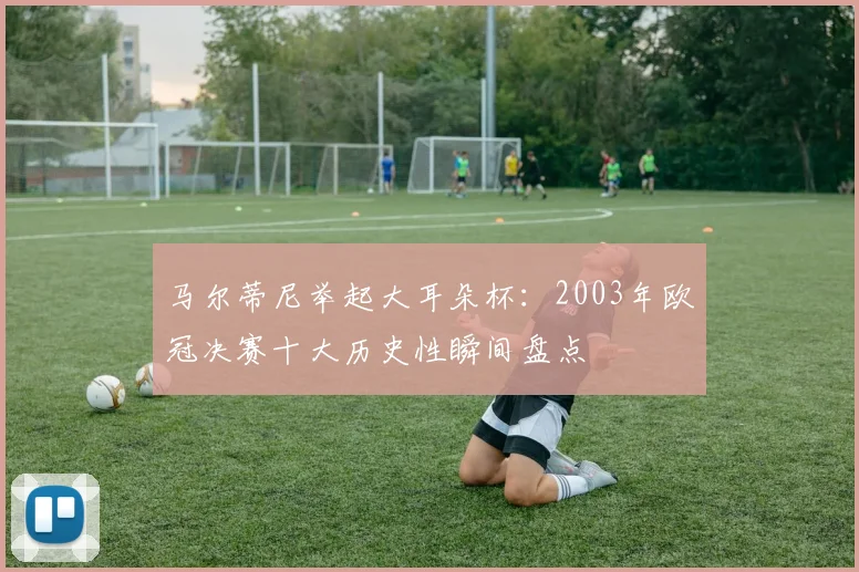 马尔蒂尼举起大耳朵杯：2003年欧冠决赛十大历史性瞬间盘点