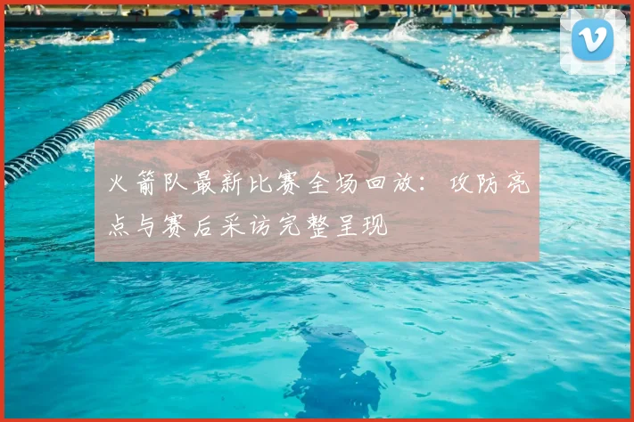 火箭队最新比赛全场回放:攻防亮点与赛后采访完整呈现