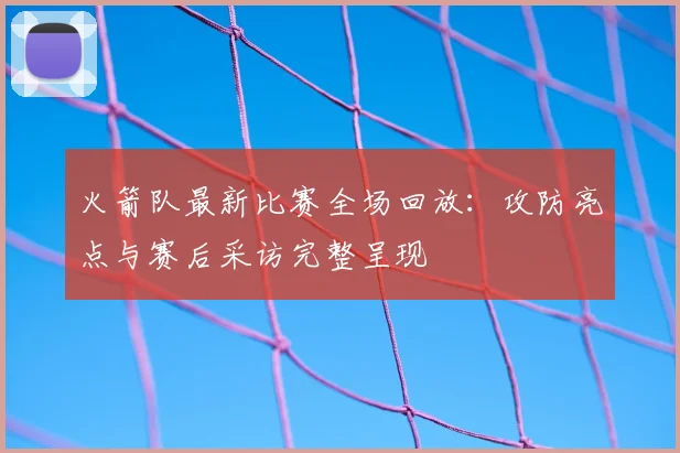 火箭队最新比赛全场回放:攻防亮点与赛后采访完整呈现